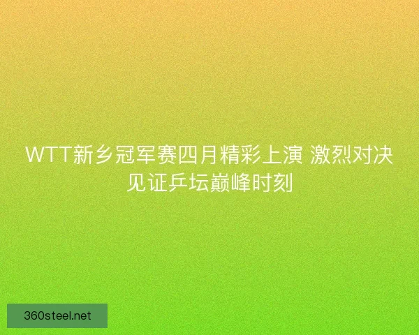 WTT新乡冠军赛四月精彩上演 激烈对决见证乒坛巅峰时刻