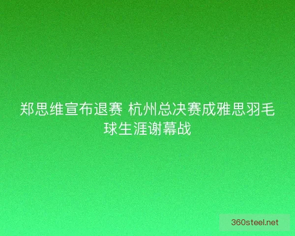 郑思维宣布退赛 杭州总决赛成雅思羽毛球生涯谢幕战