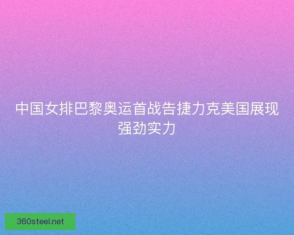 中国女排巴黎奥运首战告捷力克美国展现强劲实力